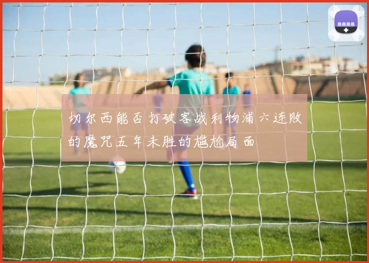 切尔西能否打破客战利物浦六连败的魔咒五年未胜的尴尬局面