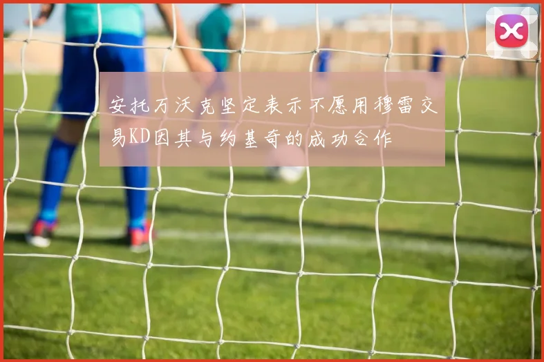 安托万沃克坚定表示不愿用穆雷交易KD因其与约基奇的成功合作