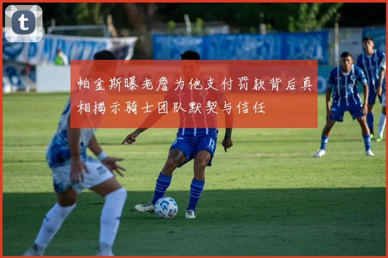 帕金斯曝老詹为他支付罚款背后真相揭示骑士团队默契与信任