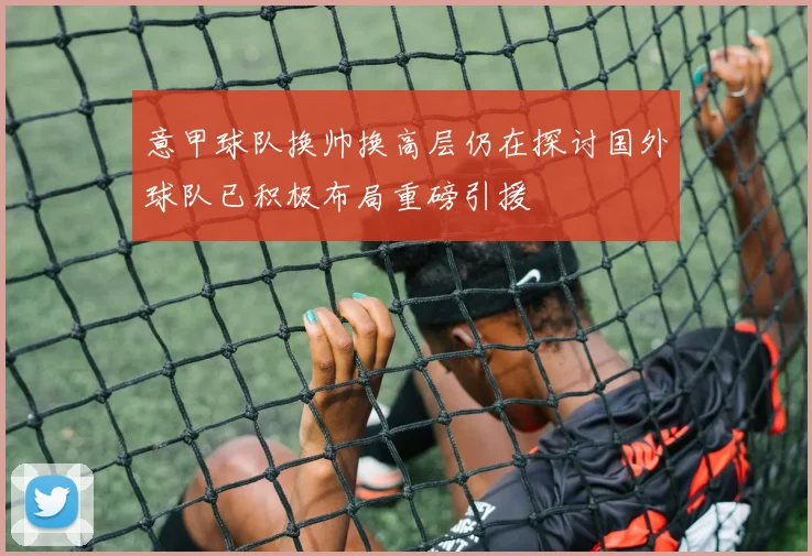 意甲球队换帅换高层仍在探讨国外球队已积极布局重磅引援