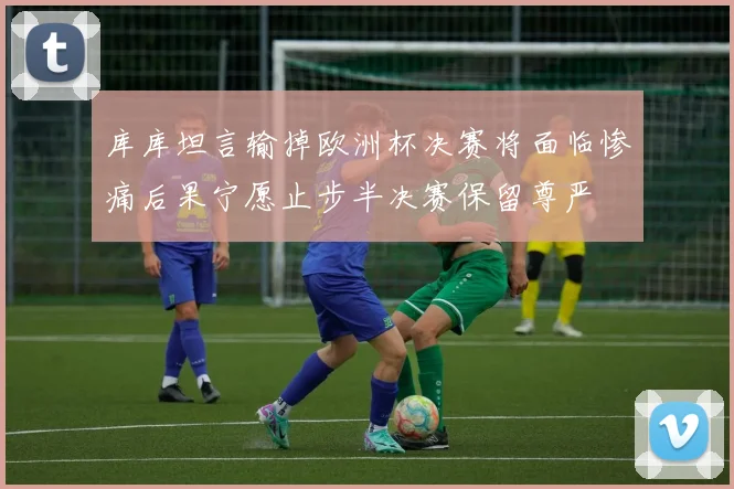 库库坦言输掉欧洲杯决赛将面临惨痛后果宁愿止步半决赛保留尊严