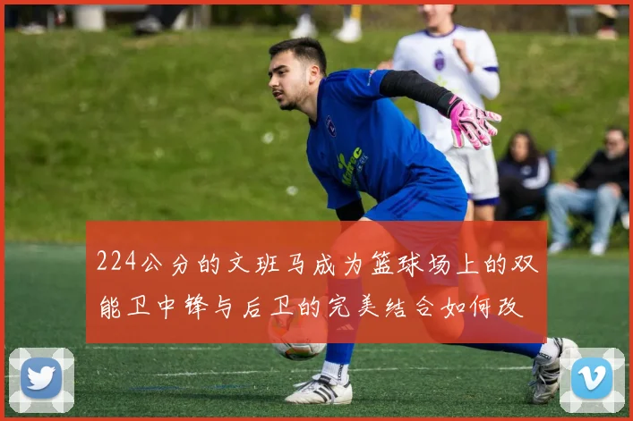 224公分的文班马成为篮球场上的双能卫中锋与后卫的完美结合如何改变比赛格局