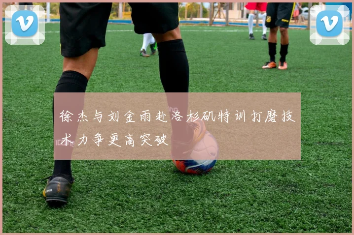 徐杰与刘金雨赴洛杉矶特训打磨技术力争更高突破