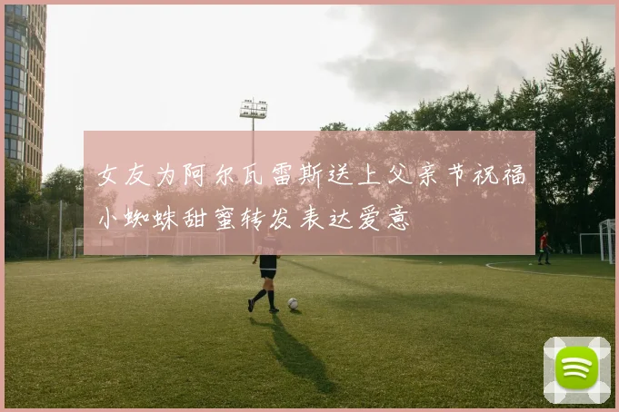女友为阿尔瓦雷斯送上父亲节祝福小蜘蛛甜蜜转发表达爱意