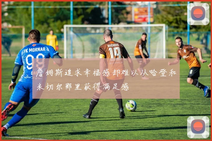 詹姆斯追求幸福感却难以从哈登和米切尔那里获得满足感
