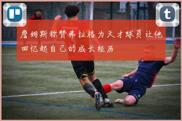 詹姆斯称赞弗拉格为天才球员让他回忆起自己的成长经历