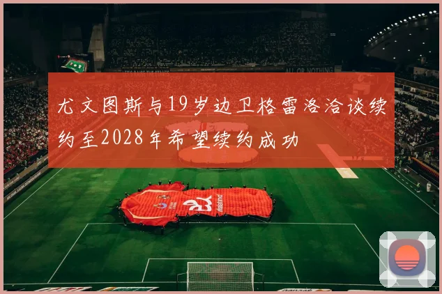 尤文图斯与19岁边卫格雷洛洽谈续约至2028年希望续约成功