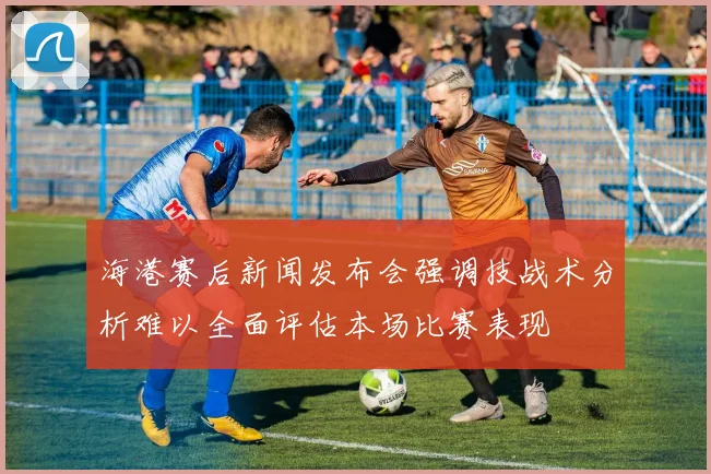 海港赛后新闻发布会强调技战术分析难以全面评估本场比赛表现