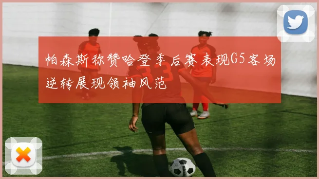 帕森斯称赞哈登季后赛表现G5客场逆转展现领袖风范