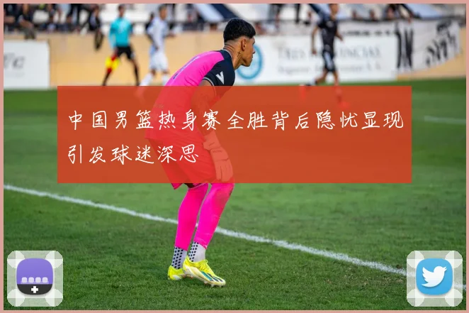 中国男篮热身赛全胜背后隐忧显现引发球迷深思