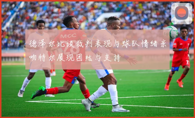 德泽尔比谈裁判表现与球队情绪亲吻特尔展现团结与支持
