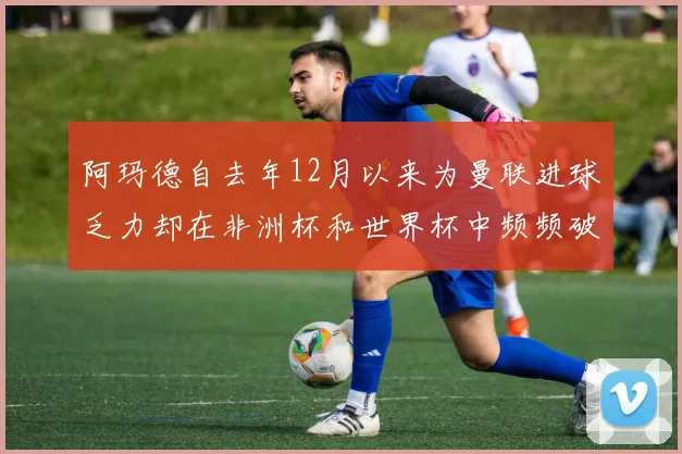 阿玛德自去年12月以来为曼联进球乏力却在非洲杯和世界杯中频频破门