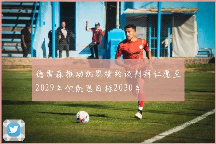 德雷森推动凯恩续约谈判拜仁愿至2029年但凯恩目标2030年